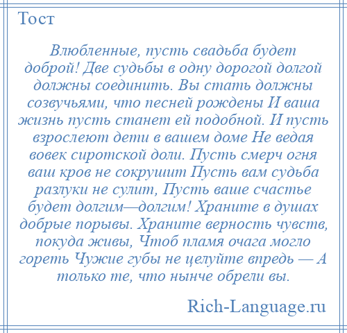 
    Влюбленные, пусть свадьба будет доброй! Две судьбы в одну дорогой долгой должны соединить. Вы стать должны созвучьями, что песней рождены И ваша жизнь пусть станет ей подобной. И пусть взрослеют дети в вашем доме Не ведая вовек сиротской доли. Пусть смерч огня ваш кров не сокрушит Пусть вам судьба разлуки не сулит, Пусть ваше счастье будет долгим—долгим! Храните в душах добрые порывы. Храните верность чувств, покуда живы, Чтоб пламя очага могло гореть Чужие губы не целуйте впредь — А только те, что нынче обрели вы.