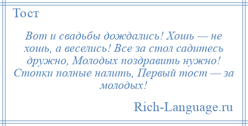 
    Вот и свадьбы дождались! Хошь — не хошь, а веселись! Все за стол садитесь дружно, Молодых поздравить нужно! Стопки полные налить, Первый тост — за молодых!