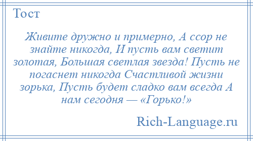 
    Живите дружно и примерно, А ссор не знайте никогда, И пусть вам светит золотая, Большая светлая звезда! Пусть не погаснет никогда Счастливой жизни зорька, Пусть будет сладко вам всегда А нам сегодня — «Горько!»