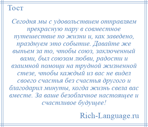
    Сегодня мы с удовольствием отправляем прекрасную пару в совместное путешествие по жизни и, как заведено, празднуем это событие. Давайте же выпьем за то, чтобы союз, заключенный вами, был союзом любви, радости и взаимной помощи на трудной жизненной стезе, чтобы каждый из вас не видел своего счастья без счастья другого и благодарил минуты, когда жизнь свела вас вместе. За ваше безоблачное настоящее и счастливое будущее!