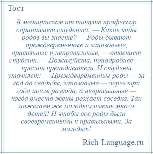 
    В медицинском институте профессор спрашивает студента: — Какие виды родов вы знаете? — Роды бывают преждевременные и запоздалые, правильные и неправильные, — отвечает студент. — Пожалуйста, поподробнее, — просит преподаватель. И студент уточняет: — Преждевременные роды — за год до свадьбы, запоздалые — через три года после развода, а неправильные — когда вместо жены рожает соседка. Так пожелаем же молодым иметь много детей! И чтобы все роды были своевременными и правильными. За молодых!