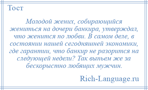 
    Молодой жених, собирающийся жениться на дочери банкира, утверждал, что женится по любви. В самом деле, в состоянии нашей сегодняшней экономики, где гарантии, что банкир не разорится на следующей недели? Так выпьем же за бескорыстно любящих мужчин.