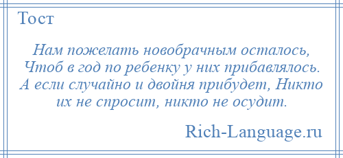 
    Нам пожелать новобрачным осталось, Чтоб в год по ребенку у них прибавлялось. А если случайно и двойня прибудет, Никто их не спросит, никто не осудит.