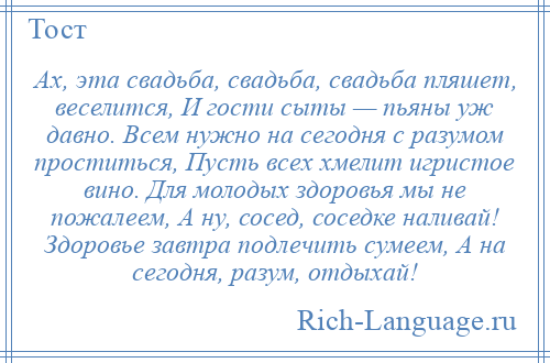 
    Ах, эта свадьба, свадьба, свадьба пляшет, веселится, И гости сыты — пьяны уж давно. Всем нужно на сегодня с разумом проститься, Пусть всех хмелит игристое вино. Для молодых здоровья мы не пожалеем, А ну, сосед, соседке наливай! Здоровье завтра подлечить сумеем, А на сегодня, разум, отдыхай!