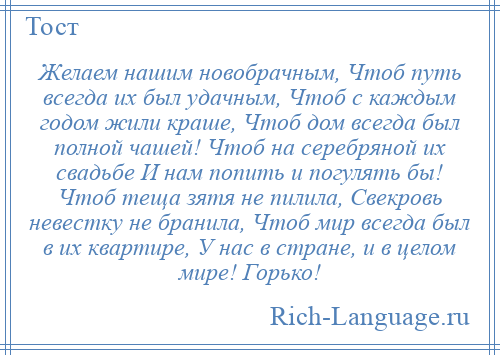 
    Желаем нашим новобрачным, Чтоб путь всегда их был удачным, Чтоб с каждым годом жили краше, Чтоб дом всегда был полной чашей! Чтоб на серебряной их свадьбе И нам попить и погулять бы! Чтоб теща зятя не пилила, Свекровь невестку не бранила, Чтоб мир всегда был в их квартире, У нас в стране, и в целом мире! Горько!