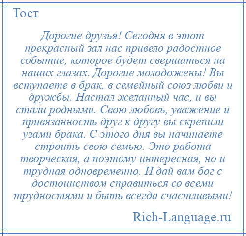 
    Дорогие друзья! Сегодня в этот прекрасный зал нас привело радостное событие, которое будет свершаться на наших глазах. Дорогие молодожены! Вы вступаете в брак, в семейный союз любви и дружбы. Настал желанный час, и вы стали родными. Свою любовь, уважение и привязанность друг к другу вы скрепили узами брака. С этого дня вы начинаете строить свою семью. Это работа творческая, а поэтому интересная, но и трудная одновременно. И дай вам бог с достоинством справиться со всеми трудностями и быть всегда счастливыми!
