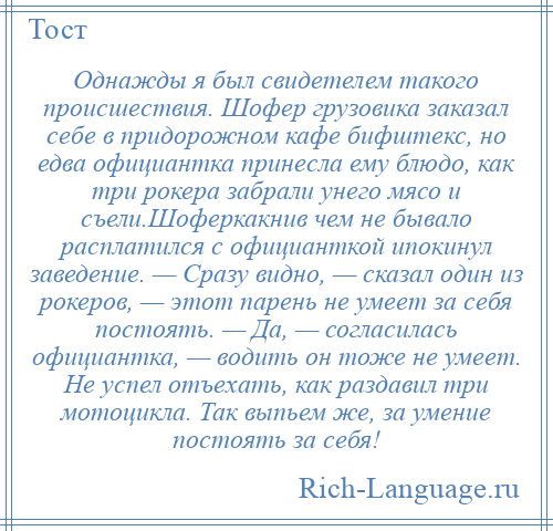 
    Однажды я был свидетелем такого происшествия. Шофер грузовика заказал себе в придорожном кафе бифштекс, но едва официантка принесла ему блюдо, как три рокера забрали унего мясо и съели.Шоферкакнив чем не бывало расплатился с официанткой ипокинул заведение. — Сразу видно, — сказал один из рокеров, — этот парень не умеет за себя постоять. — Да, — согласилась официантка, — водить он тоже не умеет. Не успел отъехать, как раздавил три мотоцикла. Так выпьем же, за умение постоять за себя!