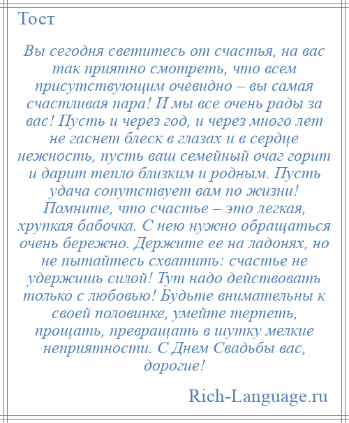 
    Вы сегодня светитесь от счастья, на вас так приятно смотреть, что всем присутствующим очевидно – вы самая счастливая пара! И мы все очень рады за вас! Пусть и через год, и через много лет не гаснет блеск в глазах и в сердце нежность, пусть ваш семейный очаг горит и дарит тепло близким и родным. Пусть удача сопутствует вам по жизни! Помните, что счастье – это легкая, хрупкая бабочка. С нею нужно обращаться очень бережно. Держите ее на ладонях, но не пытайтесь схватить: счастье не удержишь силой! Тут надо действовать только с любовью! Будьте внимательны к своей половинке, умейте терпеть, прощать, превращать в шутку мелкие неприятности. С Днем Свадьбы вас, дорогие!