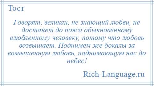 
    Говорят, великан, не знающий любви, не достанет до пояса обыкновенному влюбленному человеку, потому что любовь возвышает. Поднимем же бокалы за возвышенную любовь, поднимающую нас до небес!