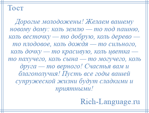 
    Дорогие молодожены! Желаем вашему новому дому: коль землю — то под пашню, коль весточку — то добрую, коль дерево — то плодовое, коль дождя — то сильного, коль дочку — то красивую, коль цветка — то пахучего, коль сына — то могучего, коль друга — то верного! Счастья вам и благополучия! Пусть все годы вашей супружеской жизни будут сладкими и приятными!