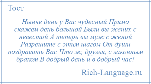 
    Нынче день у Вас чудесный Прямо скажем день большой Были вы жених с невестой А теперь вы муж с женой Разрешите с этим шагом От души поздравить Вас Что ж, друзья, с законным браком В добрый день и в добрый час!