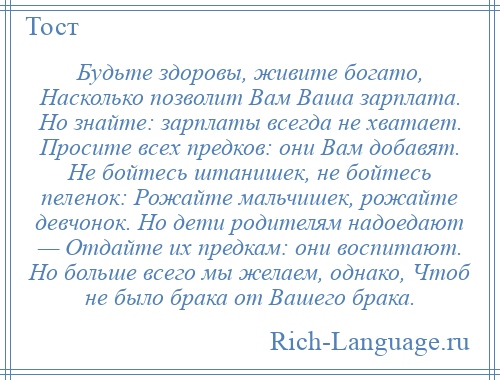 
    Будьте здоровы, живите богато, Насколько позволит Вам Ваша зарплата. Но знайте: зарплаты всегда не хватает. Просите всех предков: они Вам добавят. Не бойтесь штанишек, не бойтесь пеленок: Рожайте мальчишек, рожайте девчонок. Но дети родителям надоедают — Отдайте их предкам: они воспитают. Но больше всего мы желаем, однако, Чтоб не было брака от Вашего брака.