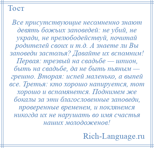 
    Все присутствующие несомненно знают девять божьих заповедей: не убий, не укради, не прелюбодействуй, почитай родителей своих и т.д. А знаете ли Вы заповеди застолья? Давайте их вспомним! Первая: трезвый на свадьбе — шпион, быть на свадьбе, да не быть пьяным — грешно. Вторая: испей маленько, а выпей все. Третья: кто хорошо напируется, тот хорошо и вспомянется. Поднимем же бокалы за эти благословенные заповеди, проверенные временем, и поклянемся никогда их не нарушать во имя счастья наших молодоженов!