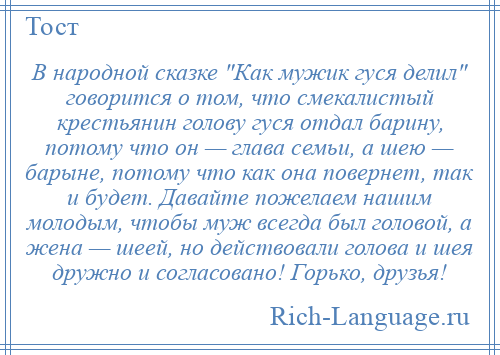 
    В народной сказке Как мужик гуся делил говорится о том, что смекалистый крестьянин голову гуся отдал барину, потому что он — глава семьи, а шею — барыне, потому что как она повернет, так и будет. Давайте пожелаем нашим молодым, чтобы муж всегда был головой, а жена — шеей, но действовали голова и шея дружно и согласовано! Горько, друзья!