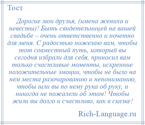 
    Дорогие мои друзья, (имена жениха и невесты)! Быть свидетельницей на вашей свадьбе – очень ответственно и почетно для меня. С радостью пожелаю вам, чтобы тот совместный путь, который вы сегодня избрали для себя, приносил вам только счастливые моменты, искренние положительные эмоции, чтобы не было на нем места разочарованию и непониманию, чтобы шли вы по нему рука об руку, и никогда не пожалели об этом! Чтобы жили вы долго и счастливо, как в сказке!