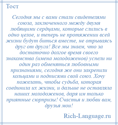 
    Сегодня мы с вами стали свидетелями союза, заключенного между двумя любящими сердцами, которые слились в одно целое, и теперь не протяжении всей жизни будут биться вместе, не отрываясь друг от друга! Все мы знаем, что за достаточно долгое время своего знакомства (имена молодоженов) успели ни один раз обменяться любовными признаниями, сегодня же они закрепили кольцами и подписями свой союз. Хочу пожелать, чтобы судьба, которая соединила их жизни, и дальше не оставляла наших молодоженов, даря им только приятные сюрпризы! Счастья и любви вам, друзья мои!