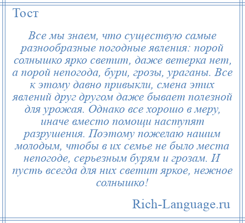 
    Все мы знаем, что существую самые разнообразные погодные явления: порой солнышко ярко светит, даже ветерка нет, а порой непогода, бури, грозы, ураганы. Все к этому давно привыкли, смена этих явлений друг другом даже бывает полезной для урожая. Однако все хорошо в меру, иначе вместо помощи наступят разрушения. Поэтому пожелаю нашим молодым, чтобы в их семье не было места непогоде, серьезным бурям и грозам. И пусть всегда для них светит яркое, нежное солнышко!