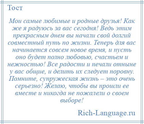 
    Мои самые любимые и родные друзья! Как же я радуюсь за вас сегодня! Ведь этим прекрасным днем вы начали свой долгий совместный путь по жизни. Теперь для вас начинается совсем новое время, и пусть оно будет полно любовью, счастьем и нежностью! Все радости и печали отныне у вас общие, и делить их следует поровну. Помните, супружеская жизнь – это очень серьезно! Желаю, чтобы вы прошли ее вместе и никогда не пожалели о своем выборе!