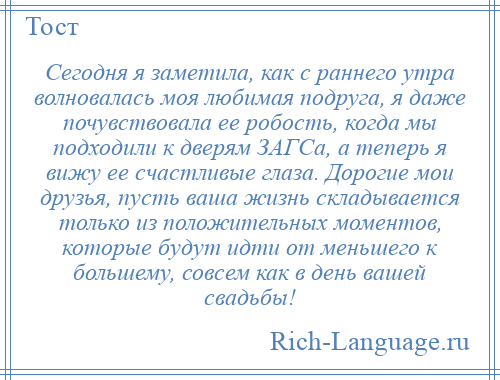 
    Сегодня я заметила, как с раннего утра волновалась моя любимая подруга, я даже почувствовала ее робость, когда мы подходили к дверям ЗАГСа, а теперь я вижу ее счастливые глаза. Дорогие мои друзья, пусть ваша жизнь складывается только из положительных моментов, которые будут идти от меньшего к большему, совсем как в день вашей свадьбы!