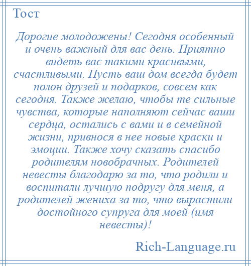 
    Дорогие молодожены! Сегодня особенный и очень важный для вас день. Приятно видеть вас такими красивыми, счастливыми. Пусть ваш дом всегда будет полон друзей и подарков, совсем как сегодня. Также желаю, чтобы те сильные чувства, которые наполняют сейчас ваши сердца, остались с вами и в семейной жизни, привнося в нее новые краски и эмоции. Также хочу сказать спасибо родителям новобрачных. Родителей невесты благодарю за то, что родили и воспитали лучшую подругу для меня, а родителей жениха за то, что вырастили достойного супруга для моей (имя невесты)!