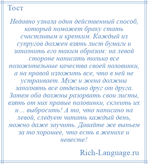 
    Недавно узнала один действенный способ, который поможет браку стать счастливым и крепким. Каждый из супругов должен взять лист бумаги и заполнить его таким образом: на левой стороне написать только все положительные качества своей половинки, а на правой изложить все, что в ней не устраивает. Муж и жена должны заполнять все отдельно друг от друга. Затем оба должны разорвать свои листы, взять от них правые половинки, склеить их и… выбросить! А то, что написано на левой, следует читать каждый день, можно даже заучить. Давайте же выпьем за то хорошее, что есть в женихе и невесте!