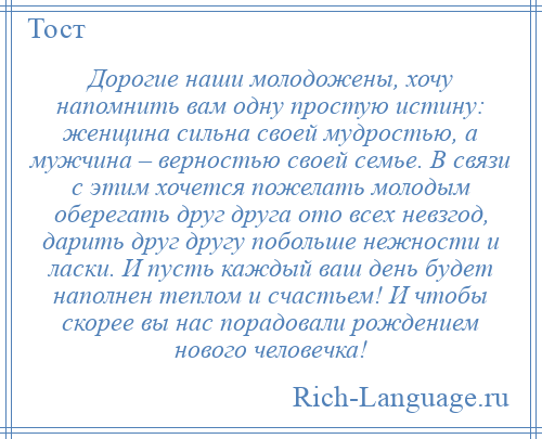 
    Дорогие наши молодожены, хочу напомнить вам одну простую истину: женщина сильна своей мудростью, а мужчина – верностью своей семье. В связи с этим хочется пожелать молодым оберегать друг друга ото всех невзгод, дарить друг другу побольше нежности и ласки. И пусть каждый ваш день будет наполнен теплом и счастьем! И чтобы скорее вы нас порадовали рождением нового человечка!