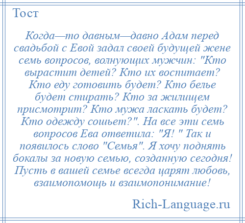 
    Когда—то давным—давно Адам перед свадьбой с Евой задал своей будущей жене семь вопросов, волнующих мужчин: Кто вырастит детей? Кто их воспитает? Кто еду готовить будет? Кто белье будет стирать? Кто за жилищем присмотрит? Кто мужа ласкать будет? Кто одежду сошьет? . На все эти семь вопросов Ева ответила: Я! Так и появилось слово Семья . Я хочу поднять бокалы за новую семью, созданную сегодня! Пусть в вашей семье всегда царят любовь, взаимопомощь и взаимопонимание!