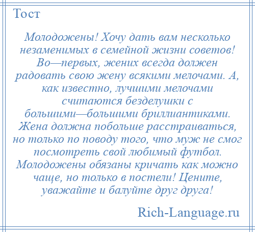 
    Молодожены! Хочу дать вам несколько незаменимых в семейной жизни советов! Во—первых, жених всегда должен радовать свою жену всякими мелочами. А, как известно, лучшими мелочами считаются безделушки с большими—большими бриллиантиками. Жена должна побольше расстраиваться, но только по поводу того, что муж не смог посмотреть свой любимый футбол. Молодожены обязаны кричать как можно чаще, но только в постели! Цените, уважайте и балуйте друг друга!