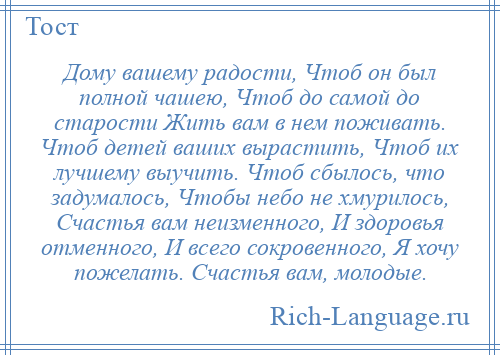 
    Дому вашему радости, Чтоб он был полной чашею, Чтоб до самой до старости Жить вам в нем поживать. Чтоб детей ваших вырастить, Чтоб их лучшему выучить. Чтоб сбылось, что задумалось, Чтобы небо не хмурилось, Счастья вам неизменного, И здоровья отменного, И всего сокровенного, Я хочу пожелать. Счастья вам, молодые.