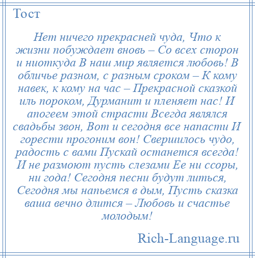 
    Нет ничего прекрасней чуда, Что к жизни побуждает вновь – Со всех сторон и ниоткуда В наш мир является любовь! В обличье разном, с разным сроком – К кому навек, к кому на час – Прекрасной сказкой иль пороком, Дурманит и пленяет нас! И апогеем этой страсти Всегда являлся свадьбы звон, Вот и сегодня все напасти И горести прогоним вон! Свершилось чудо, радость с вами Пускай останется всегда! И не размоют пусть слезами Ее ни ссоры, ни года! Сегодня песни будут литься, Сегодня мы напьемся в дым, Пусть сказка ваша вечно длится – Любовь и счастье молодым!