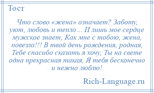 
    Что слово «жена» означает? Заботу, уют, любовь и тепло… И лишь мое сердце мужское знает, Как мне с тобою, жена, повезло!!! В твой день рождения, родная, Тебе спасибо сказать я хочу, Ты на свете одна прекрасная такая, Я тебя бесконечно и нежно люблю!