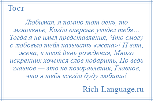 
    Любимая, я помню тот день, то мгновенье, Когда впервые увидел тебя… Тогда я не имел представления, Что смогу с любовью тебя называть «жена»! И вот, жена, в твой день рождения, Много искренних хочется слов подарить, Но ведь главное — это не поздравления, Главное, что я тебя всегда буду любить!