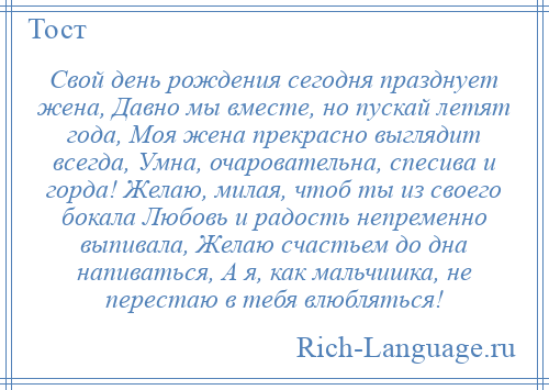 
    Свой день рождения сегодня празднует жена, Давно мы вместе, но пускай летят года, Моя жена прекрасно выглядит всегда, Умна, очаровательна, спесива и горда! Желаю, милая, чтоб ты из своего бокала Любовь и радость непременно выпивала, Желаю счастьем до дна напиваться, А я, как мальчишка, не перестаю в тебя влюбляться!