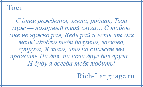 
    С днем рождения, жена, родная, Твой муж — покорный твой слуга… С тобою мне не нужно рая, Ведь рай и есть ты для меня! Люблю тебя безумно, ласково, супруга, Я знаю, что не сможем мы прожить Ни дня, ни ночи друг без друга… И буду я всегда тебя любить!
