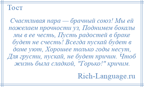 
    Счастливая пара — брачный союз! Мы ей пожелаем прочности уз, Поднимем бокалы мы в ее честь, Пусть радостей в браке будет не счесть! Всегда пускай будет в доме уют, Хорошее только годы несут, Для грусти, пускай, не будет причин. Чтоб жизнь была сладкой, Горько! кричим.