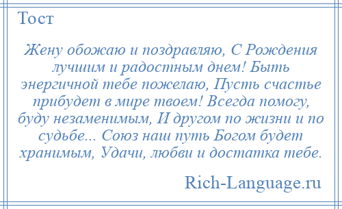 
    Жену обожаю и поздравляю, С Рождения лучшим и радостным днем! Быть энергичной тебе пожелаю, Пусть счастье прибудет в мире твоем! Всегда помогу, буду незаменимым, И другом по жизни и по судьбе... Союз наш путь Богом будет хранимым, Удачи, любви и достатка тебе.