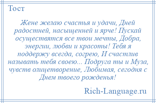 
    Жене желаю счастья и удачи, Дней радостней, насыщенней и ярче! Пускай осуществятся все твои мечты, Добра, энергии, любви и красоты! Тебя я поддержу всегда, согрею, И счастлив называть тебя своею... Подруга ты и Муза, чувств олицетворение, Любимая, сегодня с Днем твоего рожденья!