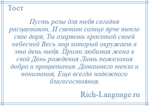 
    Пусть розы для тебя сегодня расцветают, И светит солнце ярче тепло свое даря, Ты озаряешь красотой своей небесной Весь мир который окружает в это день тебя. Прими любимая жена в свой День рождения Лишь пожелания добра и процветания. Домашнего тепла и понимания, Еще всегда надежного благосостояния.