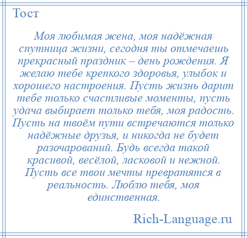 
    Моя любимая жена, моя надёжная спутница жизни, сегодня ты отмечаешь прекрасный праздник – день рождения. Я желаю тебе крепкого здоровья, улыбок и хорошего настроения. Пусть жизнь дарит тебе только счастливые моменты, пусть удача выбирает только тебя, моя радость. Пусть на твоём пути встречаются только надёжные друзья, и никогда не будет разочарований. Будь всегда такой красивой, весёлой, ласковой и нежной. Пусть все твои мечты превратятся в реальность. Люблю тебя, моя единственная.