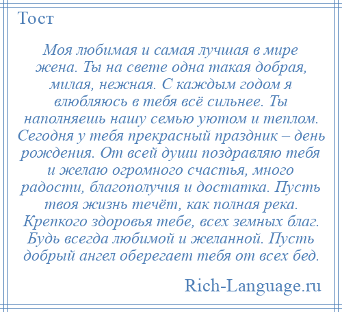 
    Моя любимая и самая лучшая в мире жена. Ты на свете одна такая добрая, милая, нежная. С каждым годом я влюбляюсь в тебя всё сильнее. Ты наполняешь нашу семью уютом и теплом. Сегодня у тебя прекрасный праздник – день рождения. От всей души поздравляю тебя и желаю огромного счастья, много радости, благополучия и достатка. Пусть твоя жизнь течёт, как полная река. Крепкого здоровья тебе, всех земных благ. Будь всегда любимой и желанной. Пусть добрый ангел оберегает тебя от всех бед.