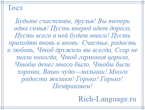 
    Будьте счастливы, друзья! Вы теперь одна семья! Пусть вперед идет дорога, Пусть всего в ней будет много! Пусть приходят вновь и вновь: Счастье, радость и любовь, Чтоб дружили вы всегда, Ссор не знали никогда, Чтоб гармония царила, Чтобы денег много было, Чтобы были хороши, Ваши чудо—малыши! Много радости желаем! Горько! Горько! Поздравляем!