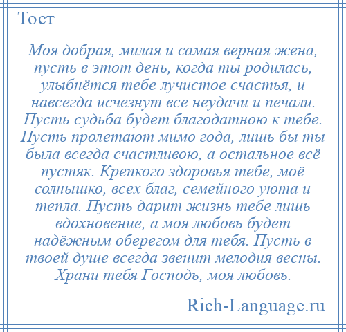 
    Моя добрая, милая и самая верная жена, пусть в этот день, когда ты родилась, улыбнётся тебе лучистое счастья, и навсегда исчезнут все неудачи и печали. Пусть судьба будет благодатною к тебе. Пусть пролетают мимо года, лишь бы ты была всегда счастливою, а остальное всё пустяк. Крепкого здоровья тебе, моё солнышко, всех благ, семейного уюта и тепла. Пусть дарит жизнь тебе лишь вдохновение, а моя любовь будет надёжным оберегом для тебя. Пусть в твоей душе всегда звенит мелодия весны. Храни тебя Господь, моя любовь.