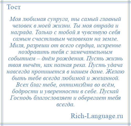 
    Моя любимая супруга, ты самый главный человек в моей жизни. Ты моя отрада и награда. Только с тобой я чувствую себя самым счастливым человеком на земле. Миля, разреши от всего сердца, искренне поздравить тебя с замечательным событием – днём рождения. Пусть жизнь твоя течёт, как полная река. Пусть удача навсегда пропишется в нашем доме. Желаю быть тебе всегда любимой и желанной. Всех благ тебе, оптимиз0ма во всём, бодрости и уверенности в себе. Пускай Господь благословляет и оберегает тебя всегда.