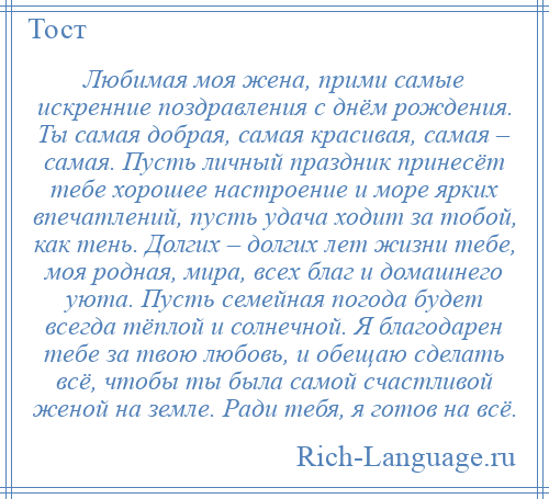 
    Любимая моя жена, прими самые искренние поздравления с днём рождения. Ты самая добрая, самая красивая, самая – самая. Пусть личный праздник принесёт тебе хорошее настроение и море ярких впечатлений, пусть удача ходит за тобой, как тень. Долгих – долгих лет жизни тебе, моя родная, мира, всех благ и домашнего уюта. Пусть семейная погода будет всегда тёплой и солнечной. Я благодарен тебе за твою любовь, и обещаю сделать всё, чтобы ты была самой счастливой женой на земле. Ради тебя, я готов на всё.