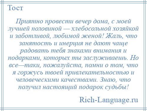 
    Приятно провести вечер дома, с моей лучшей половиной — хлебосольной хозяйкой и заботливой, любимой женой! Жаль, что занятость и инерция не дают чаще радовать тебя знаками внимания и подарками, которых ты заслуживаешь. Но все—таки, пожалуйста, помни о том, что я горжусь твоей привлекательностью и человеческими качествами. Знаю, что получил настоящий подарок судьбы!