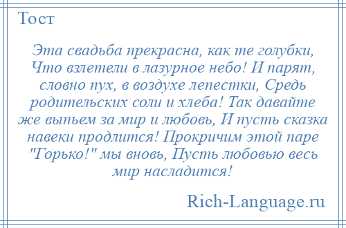 
    Эта свадьба прекрасна, как те голубки, Что взлетели в лазурное небо! И парят, словно пух, в воздухе лепестки, Средь родительских соли и хлеба! Так давайте же выпьем за мир и любовь, И пусть сказка навеки продлится! Прокричим этой паре Горько! мы вновь, Пусть любовью весь мир насладится!