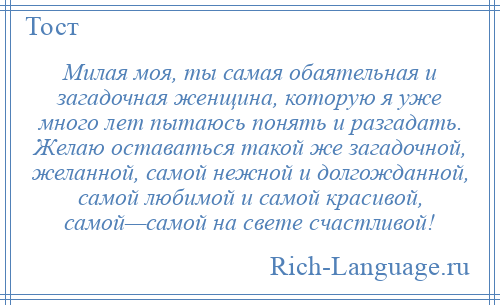 
    Милая моя, ты самая обаятельная и загадочная женщина, которую я уже много лет пытаюсь понять и разгадать. Желаю оставаться такой же загадочной, желанной, самой нежной и долгожданной, самой любимой и самой красивой, самой—самой на свете счастливой!