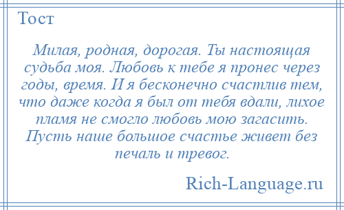 
    Милая, родная, дорогая. Ты настоящая судьба моя. Любовь к тебе я пронес через годы, время. И я бесконечно счастлив тем, что даже когда я был от тебя вдали, лихое пламя не смогло любовь мою загасить. Пусть наше большое счастье живет без печаль и тревог.