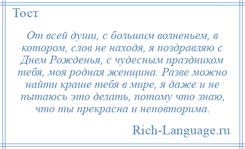 
    От всей души, с большим волненьем, в котором, слов не находя, я поздравляю с Днем Рожденья, с чудесным праздником тебя, моя родная женщина. Разве можно найти краше тебя в мире, я даже и не пытаюсь это делать, потому что знаю, что ты прекрасна и неповторима.