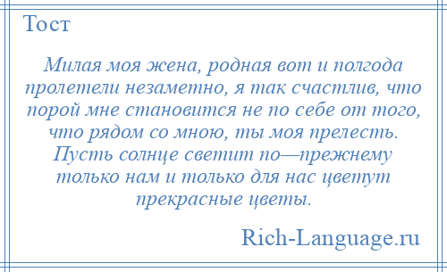 
    Милая моя жена, родная вот и полгода пролетели незаметно, я так счастлив, что порой мне становится не по себе от того, что рядом со мною, ты моя прелесть. Пусть солнце светит по—прежнему только нам и только для нас цветут прекрасные цветы.